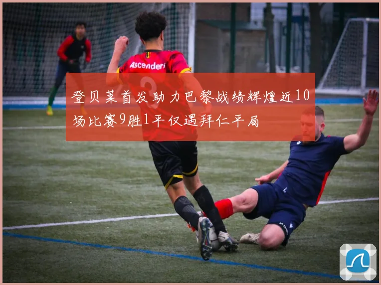 登贝莱首发助力巴黎战绩辉煌近10场比赛9胜1平仅遇拜仁平局