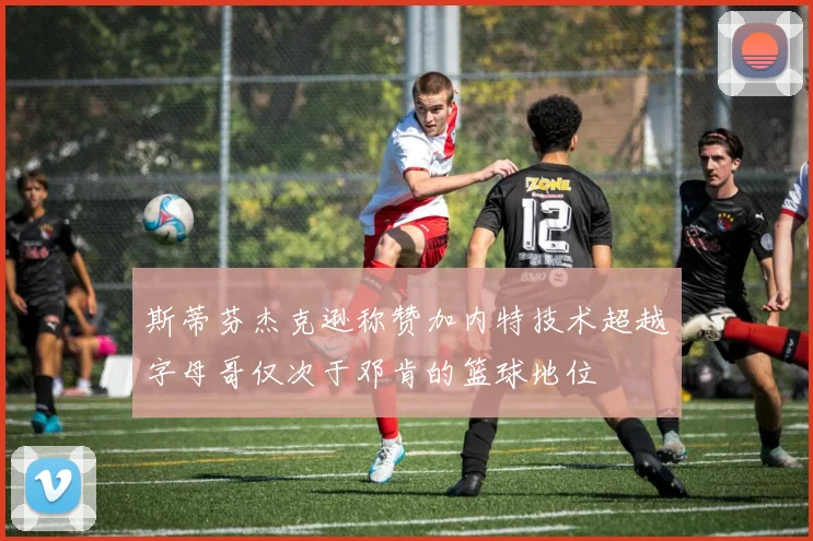 斯蒂芬杰克逊称赞加内特技术超越字母哥仅次于邓肯的篮球地位