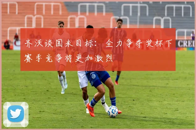齐沃谈国米目标：全力争夺奖杯下赛季竞争将更加激烈