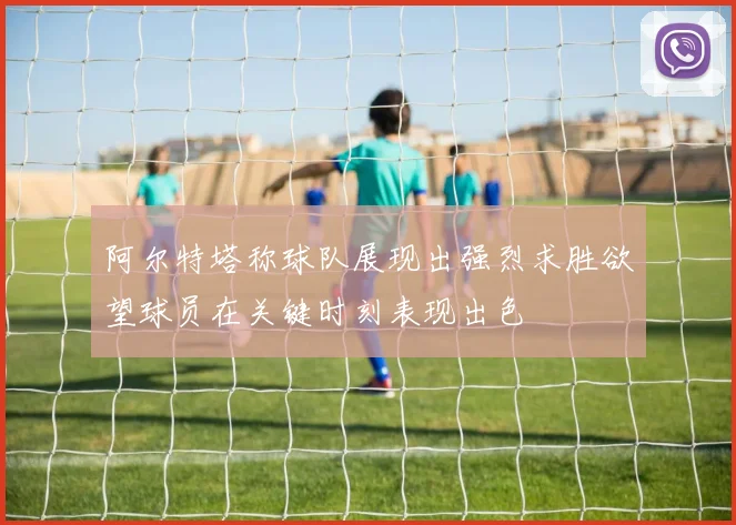 阿尔特塔称球队展现出强烈求胜欲望球员在关键时刻表现出色
