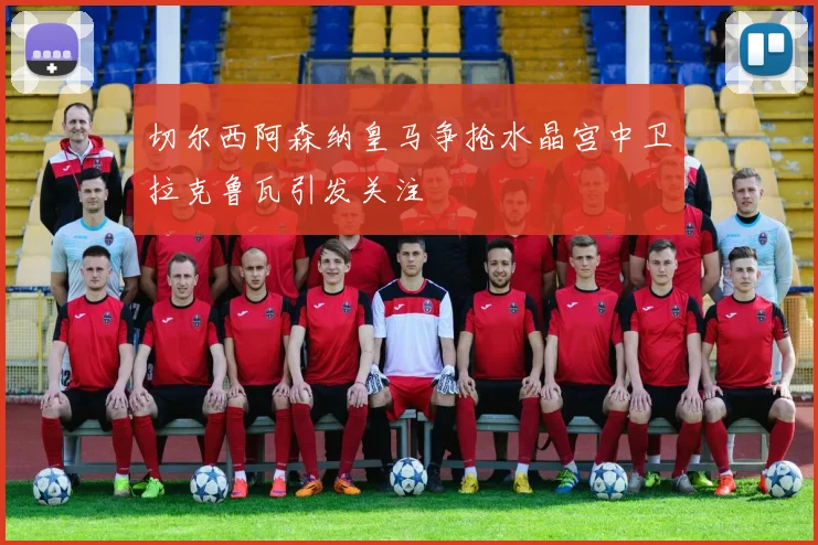 切尔西阿森纳皇马争抢水晶宫中卫拉克鲁瓦引发关注