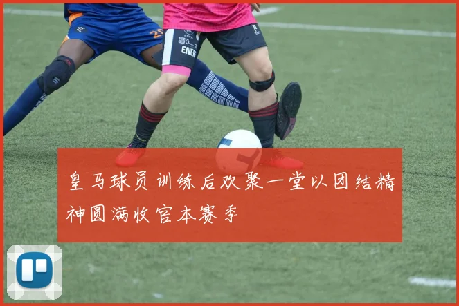 皇马球员训练后欢聚一堂以团结精神圆满收官本赛季