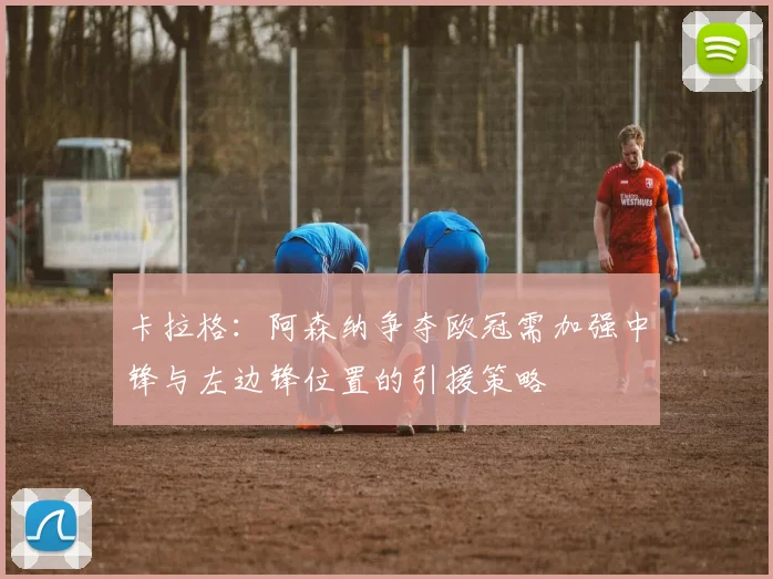 卡拉格：阿森纳争夺欧冠需加强中锋与左边锋位置的引援策略