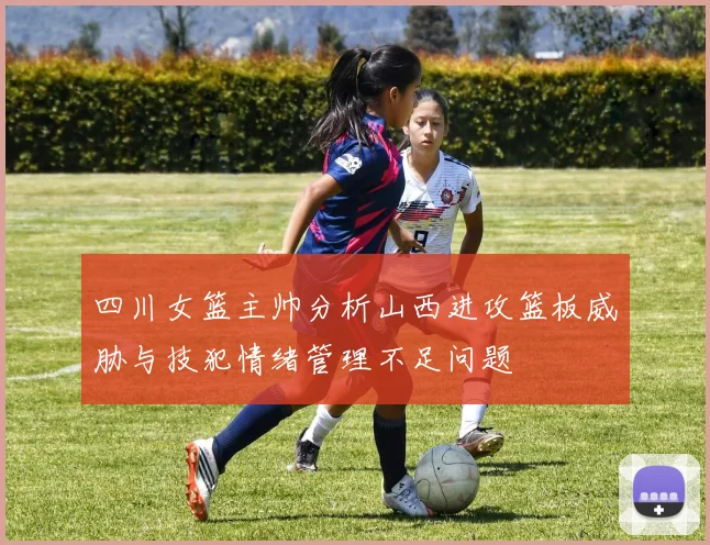 四川女篮主帅分析山西进攻篮板威胁与技犯情绪管理不足问题
