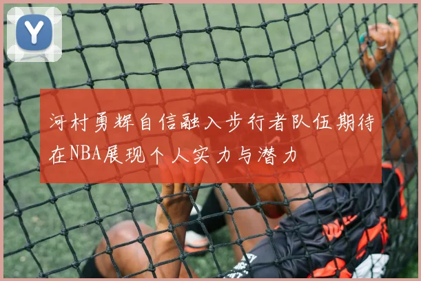 河村勇辉自信融入步行者队伍期待在NBA展现个人实力与潜力