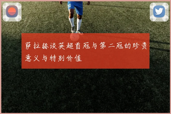萨拉赫谈英超首冠与第二冠的珍贵意义与特别价值