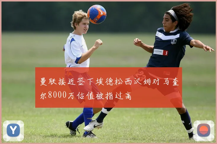 曼联接近签下埃德松西汉姆对马奎尔8000万估值被指过高