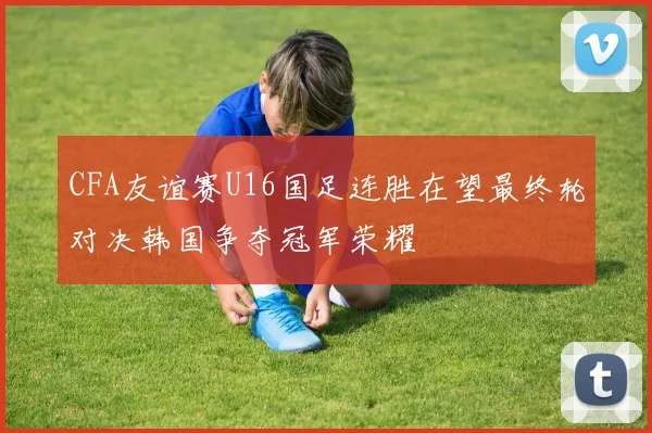 CFA友谊赛U16国足连胜在望最终轮对决韩国争夺冠军荣耀